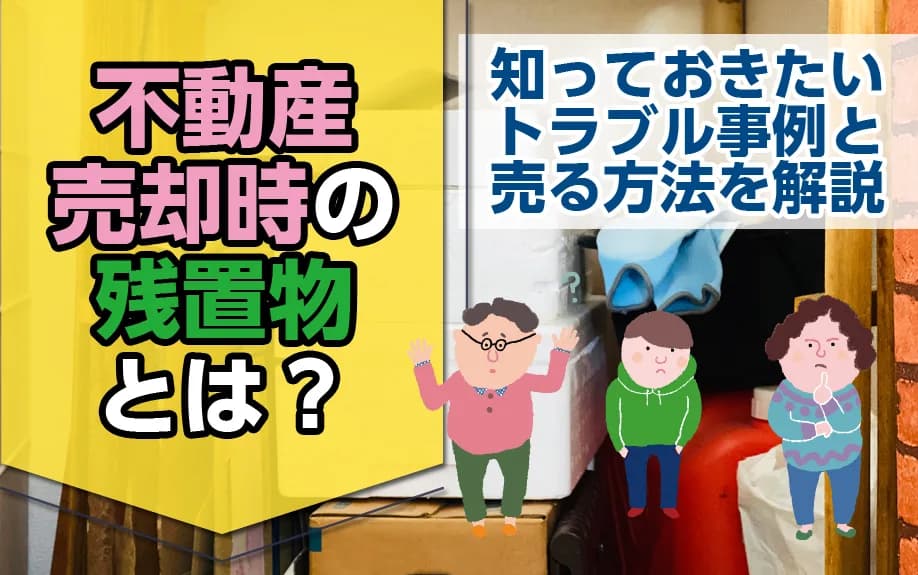 不動産売却時の残置物とは？知っておきたいトラブル事例と売る方法を解説