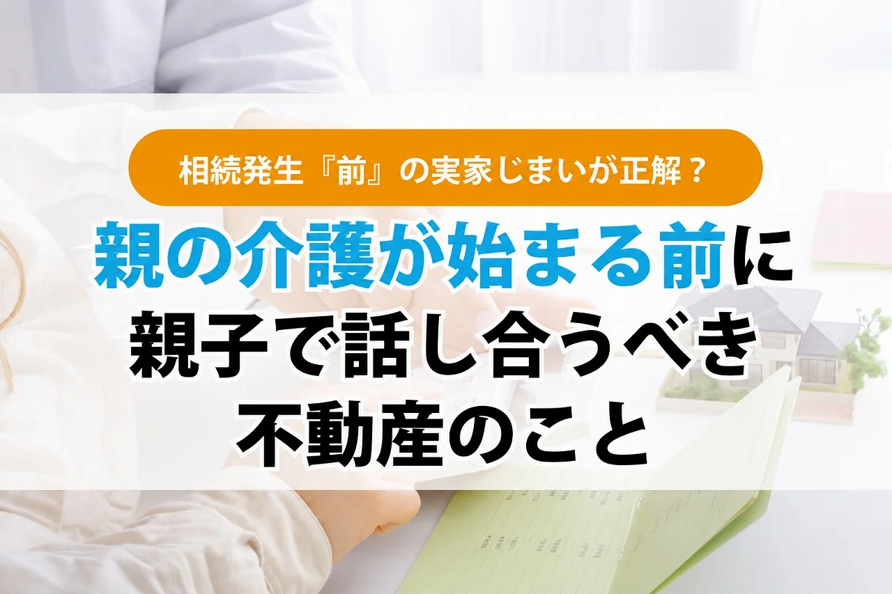 相続発生『前』の実家じまいが正解?親の介護が始まる前に親子で話し合うべき不動産のこと