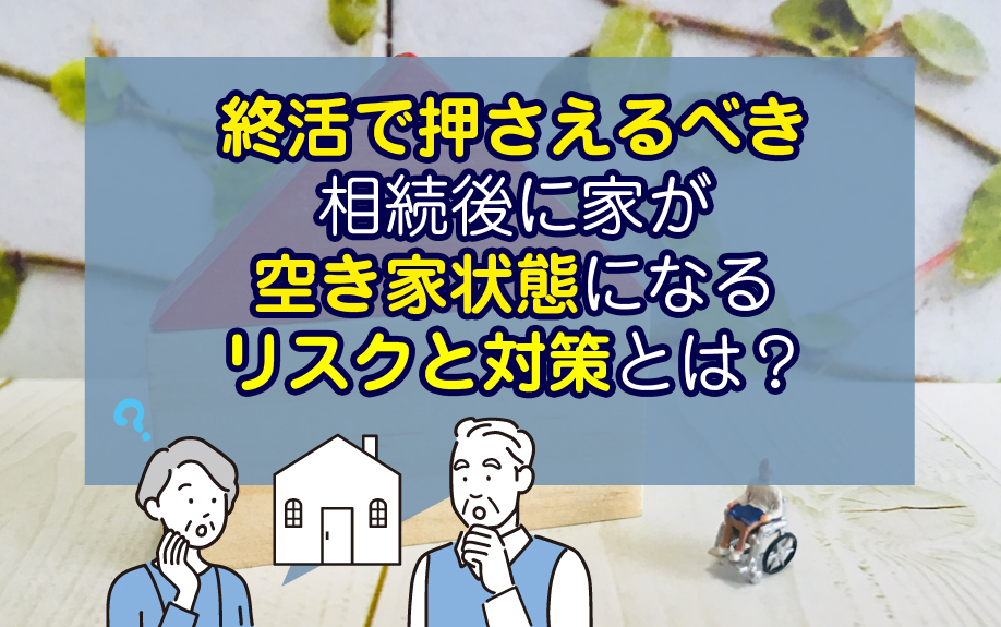 終活で押さえるべき相続後に家が空き家状態になるリスクと対策とは？